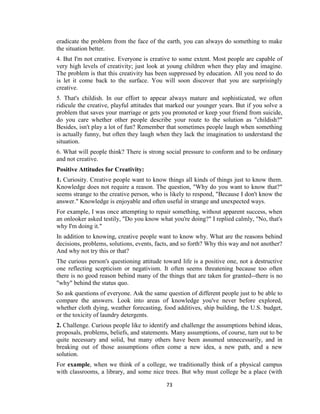 73
eradicate the problem from the face of the earth, you can always do something to make
the situation better.
4. But I'm not creative. Everyone is creative to some extent. Most people are capable of
very high levels of creativity; just look at young children when they play and imagine.
The problem is that this creativity has been suppressed by education. All you need to do
is let it come back to the surface. You will soon discover that you are surprisingly
creative.
5. That's childish. In our effort to appear always mature and sophisticated, we often
ridicule the creative, playful attitudes that marked our younger years. But if you solve a
problem that saves your marriage or gets you promoted or keep your friend from suicide,
do you care whether other people describe your route to the solution as "childish?"
Besides, isn't play a lot of fun? Remember that sometimes people laugh when something
is actually funny, but often they laugh when they lack the imagination to understand the
situation.
6. What will people think? There is strong social pressure to conform and to be ordinary
and not creative.
Positive Attitudes for Creativity:
1. Curiosity. Creative people want to know things all kinds of things just to know them.
Knowledge does not require a reason. The question, "Why do you want to know that?"
seems strange to the creative person, who is likely to respond, "Because I don't know the
answer." Knowledge is enjoyable and often useful in strange and unexpected ways.
For example, I was once attempting to repair something, without apparent success, when
an onlooker asked testily, "Do you know what you're doing?" I replied calmly, "No, that's
why I'm doing it."
In addition to knowing, creative people want to know why. What are the reasons behind
decisions, problems, solutions, events, facts, and so forth? Why this way and not another?
And why not try this or that?
The curious person's questioning attitude toward life is a positive one, not a destructive
one reflecting scepticism or negativism. It often seems threatening because too often
there is no good reason behind many of the things that are taken for granted--there is no
"why" behind the status quo.
So ask questions of everyone. Ask the same question of different people just to be able to
compare the answers. Look into areas of knowledge you've never before explored,
whether cloth dying, weather forecasting, food additives, ship building, the U.S. budget,
or the toxicity of laundry detergents.
2. Challenge. Curious people like to identify and challenge the assumptions behind ideas,
proposals, problems, beliefs, and statements. Many assumptions, of course, turn out to be
quite necessary and solid, but many others have been assumed unnecessarily, and in
breaking out of those assumptions often come a new idea, a new path, and a new
solution.
For example, when we think of a college, we traditionally think of a physical campus
with classrooms, a library, and some nice trees. But why must college be a place (with
 