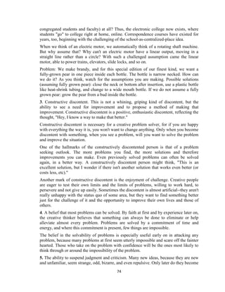 74
congregated students and faculty) at all? Thus, the electronic college now exists, where
students "go" to college right at home, online. Correspondence courses have existed for
years, too, beginning with the challenging of the school-as-centralized-place idea.
When we think of an electric motor, we automatically think of a rotating shaft machine.
But why assume that? Why can't an electric motor have a linear output, moving in a
straight line rather than a circle? With such a challenged assumption came the linear
motor, able to power trains, elevators, slide locks, and so on.
Problem: We make brandy, and for this special edition of our finest kind, we want a
fully-grown pear in one piece inside each bottle. The bottle is narrow necked. How can
we do it? As you think, watch for the assumptions you are making. Possible solutions
(assuming fully grown pear): close the neck or bottom after insertion, use a plastic bottle
like heat-shrink tubing, and change to a wide mouth bottle. If we do not assume a fully
grown pear: grow the pear from a bud inside the bottle.
3. Constructive discontent. This is not a whining, griping kind of discontent, but the
ability to see a need for improvement and to propose a method of making that
improvement. Constructive discontent is a positive, enthusiastic discontent, reflecting the
thought, "Hey, I know a way to make that better."
Constructive discontent is necessary for a creative problem solver, for if you are happy
with everything the way it is, you won't want to change anything. Only when you become
discontent with something, when you see a problem, will you want to solve the problem
and improve the situation.
One of the hallmarks of the constructively discontented person is that of a problem
seeking outlook. The more problems you find, the more solutions and therefore
improvements you can make. Even previously solved problems can often be solved
again, in a better way. A constructively discontent person might think, "This is an
excellent solution, but I wonder if there isn't another solution that works even better (or
costs less, etc)."
Another mark of constructive discontent is the enjoyment of challenge. Creative people
are eager to test their own limits and the limits of problems, willing to work hard, to
persevere and not give up easily. Sometimes the discontent is almost artificial--they aren't
really unhappy with the status quo of some area, but they want to find something better
just for the challenge of it and the opportunity to improve their own lives and those of
others.
4. A belief that most problems can be solved. By faith at first and by experience later on,
the creative thinker believes that something can always be done to eliminate or help
alleviate almost every problem. Problems are solved by a commitment of time and
energy, and where this commitment is present, few things are impossible.
The belief in the solvability of problems is especially useful early on in attacking any
problem, because many problems at first seem utterly impossible and scare off the fainter
hearted. Those who take on the problem with confidence will be the ones most likely to
think through or around the impossibility of the problem.
5. The ability to suspend judgment and criticism. Many new ideas, because they are new
and unfamiliar, seem strange, odd, bizarre, and even repulsive. Only later do they become
 