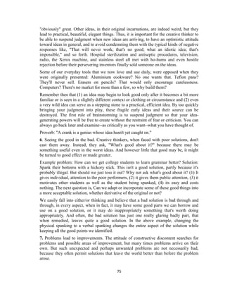 75
"obviously" great. Other ideas, in their original incarnations, are indeed weird, but they
lead to practical, beautiful, elegant things. Thus, it is important for the creative thinker to
be able to suspend judgment when new ideas are arriving, to have an optimistic attitude
toward ideas in general, and to avoid condemning them with the typical kinds of negative
responses like, "That will never work; that's no good; what an idiotic idea; that's
impossible," and so forth. Hospital sterilization and antiseptic procedures, television,
radio, the Xerox machine, and stainless steel all met with ho-hums and even hostile
rejection before their persevering inventors finally sold someone on the ideas.
Some of our everyday tools that we now love and use daily, were opposed when they
were originally presented: Aluminium cookware? No one wants that. Teflon pans?
They'll never sell. Erasers on pencils? That would only encourage carelessness.
Computers? There's no market for more than a few, so why build them?
Remember then that (1) an idea may begin to look good only after it becomes a bit more
familiar or is seen in a slightly different context or clothing or circumstance and (2) even
a very wild idea can serve as a stepping stone to a practical, efficient idea. By too quickly
bringing your judgment into play, these fragile early ideas and their source can be
destroyed. The first rule of brainstorming is to suspend judgment so that your idea-
generating powers will be free to create without the restraint of fear or criticism. You can
always go back later and examine--as critically as you want--what you have thought of.
Proverb: "A crank is a genius whose idea hasn't yet caught on."
6. Seeing the good in the bad. Creative thinkers, when faced with poor solutions, don't
cast them away. Instead, they ask, "What's good about it?" because there may be
something useful even in the worst ideas. And however little that good may be, it might
be turned to good effect or made greater.
Example problem: How can we get college students to learn grammar better? Solution:
Spank their bottoms with a hickory stick. This isn't a good solution, partly because it's
probably illegal. But should we just toss it out? Why not ask what's good about it? (1) It
gives individual, attention to the poor performers, (2) it gives them public attention, (3) it
motivates other students as well as the student being spanked, (4) its easy and costs
nothing. The next question is, Can we adapt or incorporate some of these good things into
a more acceptable solution, whether derivative of the original or not?
We easily fall into either/or thinking and believe that a bad solution is bad through and
through, in every aspect, when in fact, it may have some good parts we can borrow and
use on a good solution, or it may do inappropriately something that's worth doing
appropriately. And often, the bad solution has just one really glaring badly part, that
when remedied, leaves quite a good solution. In the above example, changing the
physical spanking to a verbal spanking changes the entire aspect of the solution while
keeping all the good points we identified.
7. Problems lead to improvements. The attitude of constructive discontent searches for
problems and possible areas of improvement, but many times problems arrive on their
own. But such unexpected and perhaps unwanted problems are not necessarily bad,
because they often permit solutions that leave the world better than before the problem
arose.
 