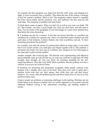 76
For example, the first margarine was made from beef fat, milk, water, and chopped cow
udder. It wasn't extremely tasty or healthy. Then about the turn of the century a shortage
of beef fat created a problem. What to use? The margarine makers turned to vegetable
fats from various plants and the soyabean, corn, and sunflower oils they used are still
used today. The margarine is healthier and tastes better.
Or think about exams or papers. When you don't do as well as you want, you think, "Oh
no!" But actually, you have a good insight into what you don't know and still need to
learn. You are aware of the geography of your knowledge in a much more detailed form
than before the errors showed up.
8. A problem can also be a solution. A fact that one person describes as a problem can
sometimes be a solution for someone else. Above we noted that creative thinkers can find
good ideas in bad solutions. Creative thinkers also look at problems and ask, "Is there
something good about this problem?"
For example, soon after the advent of cyanoacrylate adhesives (super glue), it was noted
that if you weren't careful, you could glue your fingers together with it. This problem--a
permanent skin bond--was soon seen as a solution, also. Surgeons in Viet Nam began to
use super glue to glue wounds together.
Another example, also involving glue: 3M chemists were experimenting with adhesives
and accidentally came up with one that was so weak you could feel it right back off. Hold
strength, shear strength, all were way below the minimum standards for any self-
respecting adhesive. Glue that won't hold? Quite a problem. But this problem was also a
solution, as you now see in Post-It Notes.
9. Problems are interesting and emotionally acceptable. Many people confront every
problem with a shudder and a turn of the head. They don't even want to admit that a
problem exists--with their car, their spouse, their child, their job, and their house,
whatever. As a result, often the problem persists and drives them crazy or rises to a crisis
and drives them crazy.
Creative people see problems as interesting challenges worth tackling. Problems are not
fearful beasts to be feared or loathed; they are worthy opponents to be jousted with and
unhorsed. Problem solving is fun, educational, rewarding, ego building, helpful to
society.
 