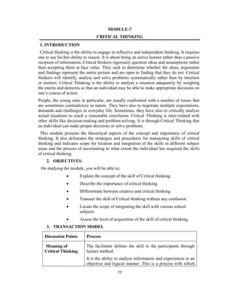 77
MODULE-7
CRITICAL THINKING
1. INTRODUCTION
Critical thinking is the ability to engage in reflective and independent thinking. It requires
one to use his/her ability to reason. It is about being an active learner rather than a passive
recipient of information. Critical thinkers rigorously question ideas and assumptions rather
than accepting them at face value. They seek to determine whether the ideas, arguments
and findings represent the entire picture and are open to finding that they do not. Critical
thinkers will identify, analyse and solve problems systematically rather than by intuition
or instinct. Critical Thinking is the ability to analyse a situation adequately by weighing
the merits and demerits so that an individual may be able to make appropriate decisions on
one’s course of action.
People, the young ones in particular, are usually confronted with a number of issues that
are sometimes contradictory in nature. They have also to negotiate multiple expectations,
demands and challenges in everyday life. Sometimes, they have also to critically analyse
actual situations to reach a reasonable conclusion. Critical Thinking is inter-related with
other skills like decision-making and problem-solving. It is through Critical Thinking that
an individual can make proper decisions or solve problems.
This module presents the theoretical aspects of the concept and importance of critical
thinking. It also delineates the strategies and procedures for transacting skills of critical
thinking and indicates scope for location and integration of the skills in different subject
areas and the process of ascertaining to what extent the individual has acquired the skills
of critical thinking.
2. OBJECTIVES:
On studying the module, you will be able to;
 Explain the concept of the skill of Critical thinking.
 Describe the importance of critical thinking.
 Differentiate between creative and critical thinking.
 Transact the skill of Critical thinking without any confusion.
 Locate the scope of integrating the skill with various school
subjects.
 Assess the level of acquisition of the skill of critical thinking.
3. TRANSACTION MODEL
Discussion Points Process
Meaning of
Critical Thinking
The facilitator defines the skill to the participants through
lecture method.
It is the ability to analyse information and experiences in an
objective and logical manner. This is a process with which
 