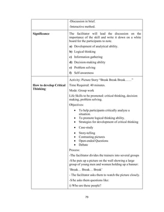 79
-Discussion in brief.
-Interactive method.
Significance The facilitator will lead the discussion on the
importance of the skill and write it down on a white
board for the participants to note.
a) Development of analytical ability.
b) Logical thinking
c) Information gathering
d) Decision-making ability
e) Problem solving
f) Self-awareness
How to develop Critical
Thinking:
Activity: Picture Story “Break Break Break……”
Time Required: 40 minutes.
Mode: Group work
Life Skills to be promoted: critical thinking, decision
making, problem solving.
Objectives:
 To help participants critically analyze a
situation.
 To promote logical thinking ability.
 Strategies for development of critical thinking
 Case-study
 Story-telling
 Contrasting pictures
 Open-ended Questions
 Debate
Process:
-The facilitator divides the trainers into several groups
-S/he puts up a picture on the wall showing a large
group of young men and women holding up a banner:
‘Break… Break… Break’
- The facilitator asks them to watch the picture closely.
-S/he asks them questions like:
i) Who are these people?
 