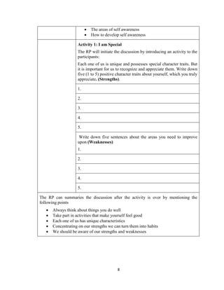 8
 The areas of self awareness
 How to develop self awareness
Activity 1: I am Special
The RP will initiate the discussion by introducing an activity to the
participants:
Each one of us is unique and possesses special character traits. But
it is important for us to recognize and appreciate them. Write down
five (1 to 5) positive character traits about yourself, which you truly
appreciate. (Strengths).
1.
2.
3.
4.
5.
Write down five sentences about the areas you need to improve
upon (Weaknesses)
1.
2.
3.
4.
5.
The RP can summaries the discussion after the activity is over by mentioning the
following points
 Always think about things you do well
 Take part in activities that make yourself feel good
 Each one of us has unique characteristics
 Concentrating on our strengths we can turn them into habits
 We should be aware of our strengths and weaknesses
 