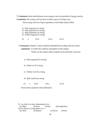 82
7) Statement: India should harness solar energy to solve the problem of energy scarcity.
Conclusion: The country will run short of other sources of energy soon.
Solar energy calls for a huge expenditure, which India cannot afford.
a) Only argument I is strong.
b) Only argument II is strong.
c) Both arguments are strong.
d) Neither argument is strong.
(i) a (ii) b (iii) c (iv) d
8) Statement: Students’ unions should be abolished from college and universities.
Arguments: It vitiates the academic atmosphere on the campus.
Politics on the campus makes students socio-politically conscious.
a) Only argument II is strong
b) Either I or II is strong
c) Neither I nor II is strong.
d) Both I and II are strong
(i) a (ii) b (iii) c (iv) d
Answer these questions with justification:
9) As clock is to time, thermometer is to –
(a) Place (b) hour (c) heat (d) temperature
10) As flower is to bud, plant is to ---
(a) Seed (b) branch (c) leaves (d) tree
 