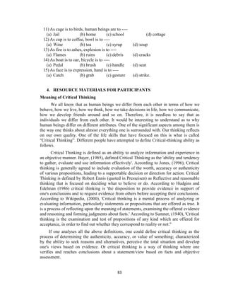 83
11) As cage is to birds, human beings are to ----
(a) Jail (b) home (c) school (d) cottage
12) As cup is to coffee, bowl is to ----
(a) Wine (b) tea (c) syrup (d) soup
13) As fire is to ashes, explosion is to ----
(a) Flames (b) ruins (c) debris (d) cracks
14) As boat is to oar, bicycle is to ----
(a) Pedal (b) brush (c) handle (d) seat
15) As face is to expression, hand is to ----
(a) Catch (b) grab (c) gesture (d) strike.
4. RESOURCE MATERIALS FOR PARTICIPANTS
Meaning of Critical Thinking
We all know that as human beings we differ from each other in terms of how we
behave, how we live, how we think, how we take decisions in life, how we communicate,
how we develop friends around and so on. Therefore, it is needless to say that as
individuals we differ from each other. It would be interesting to understand as to why
human beings differ on different attributes. One of the significant aspects among them is
the way one thinks about almost everything one is surrounded with. Our thinking reflects
on our own quality. One of the life skills that have focused on this is what is called
"Critical Thinking”. Different people have attempted to define Critical-thinking ability as
follows.
Critical Thinking is defined as an ability to analyze information and experience in
an objective manner. Bayer, (1985), defined Critical Thinking as the 'ability and tendency
to gather, evaluate and use information effectively'. According to Jones, (1996), Critical
thinking is generally agreed to include evaluation of the worth, accuracy or authenticity
of various propositions, leading to a supportable decision or direction for action. Critical
Thinking is defined by Robert Ennis (quoted in Presseisen) as Reflective and reasonable
thinking that is focused on deciding what to believe or do. According to Hudgins and
Edelman (1986) critical thinking is 'the disposition to provide evidence in support of
one's conclusions and to request evidence from others before accepting their conclusions.
According to Wikipedia, (2000), 'Critical thinking is a mental process of analyzing or
evaluating information, particularly statements or propositions that are offered as true. It
is a process of reflecting upon the meaning of statements, examining the offered evidence
and reasoning and forming judgments about facts.' According to Sumner, (1940), 'Critical
thinking is the examination and test of propositions of any kind which are offered for
acceptance, in order to find out whether they correspond to reality or not."
If one analyses all the above definitions, one could define critical thinking as the
process of determining the authenticity, accuracy, or value of something; characterized
by the ability to seek reasons and alternatives, perceive the total situation and develop
one's views based on evidence. Or critical thinking is a way of thinking where one
verifies and reaches conclusions about a statement/view based on facts and objective
assessment.
 