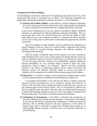 84
Components of Critical Thinking
Critical thinking can be better understood if its components are understood. Some of the
components that could be considered are as follows. The following components are
operationally defined and explained in relation to the skill i.e., Critical Thinking.
(1) Analytic and synthetic abilities: are the abilities to analyze different components
of a social and personal situation and put many other issues together meaningfully
in order to understand the situation better by weighing different pros and cons.
In any critical thinking activity, one uses analytic and synthetic abilities. Different
situations are understood by analyzing different components threadbare. They are
assessed for their worth. The critical thinkers also will have the ability to relate
many different issues and components related to a situation and make a meaning
out of it. By so doing, they would be able to understand and appreciate the situation
much better.
Apart from defining 'critical thinking', we have understood the importance of
critical thinking, listed the virtues of a critical thinker, understood why critical
thinking should be nurtured through education and different strategies of
developing critical thinking.
After the analysis of different issues of the situations, he is also interested in
understanding the life success rate of those people and friends whom he knows in
order to predict his chances of success in life because of selecting one option. He
will also see things from the viewpoint of his affordability, parental aspirations,
parental affordability etc. So a decision which is based on these very many
perspectives, which is made to be connected / linked to the basic conflicting
situation is the ability of synthesizing different factors which are directly and
indirectly going to be affected. Therefore, ability to analyze and ability to
synthesize are two important twin abilities that are found among critical thinkers.
(2) Objectivity: is the ability to analyze social and personal situations based on pros
and cons dispassionately by delinking personal feelings and subjectivity.
A successful critical thinker is one who has the ability to analyze social and
personal situations de-linking any of his subjective feelings and emotions. It
means, he/she can think clearly weighing the merits and demerits/ pros and cons of
any situation against some external criteria. They are not guided by emotions but
they are guided by logic and reason. Therefore, they are rational and not emotional
in nature while thinking critically on any issue. This is the quality of intelligent and
balanced individuals. This ability is dominant among critical thinkers.
(3) Anticipation of consequences: is the ability to anticipate the consequences of
any line of thinking in social and personal situations. A successful critical thinker
is one who has the ability to anticipate the consequences of different actions and
decisions. This is possible because of the past experiences or their ability to
foresee things. This is sufficient to explain how intelligent these people are in
understanding different situations. Therefore, this is an important component of
critical thinking.
 