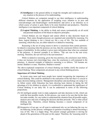 85
(4) Intelligence: is the general ability to weigh the strengths and weaknesses of
any situation in the process of its understanding.
Critical thinkers are competent enough to use their intelligence in understanding
different situations by the application of weighing every situation to its pros and
cons/advantages and disadvantages/ merits/demerits and arrive at an inference as to
which course of action is quite likely to be more beneficial and productive. Therefore
intelligence is an important component of critical thinking.
(5) Logical Thinking: is the ability to think and reason systematically on all social
and personal situations of life based on objective principles.
Critical thinkers are not illogical and cannot afford to take decisions based on
emotions. Their entire thought processes are regulated and controlled by reasoning. For
them, logical thinking is not a forced act, but a way of life. The two methods of
reasoning, which they use, are either inductive or deductive reasoning.
Reasoning is the act of using reason to derive a conclusion from certain premises.
In inductive reasoning when the premises are true, then the conclusion follows with some
degree of probability. In this method, it gives more information than what was contained
in the premises. A classical example is as follows. "The sun rose to the east every
morning. Therefore, the sun will rise to the east tomorrow."
While in deductive reasoning, given the true premises, the conclusion must follow,
it does not increase one's knowledge base, since the conclusion is self-contained in the
premises. A classical example of deductive reasoning is as follows. "All humans are
mortal. Shekhar is a man. Therefore, Shekhar is mortal."
The above-explained components of critical thinking can further clarify the essence of
critical thinking. These components are present in any critical thinking process.
Importance of Critical Thinking
In recent years more and more people have started recognizing the importance of
critical thinking. This could be attributed to the realization of the fact that it is crucial in
many decision-making contexts. Management disciplines and psychology are using it to
its fullest extent while Education has been showing keen interest in taking the full
advantage of it for children in schools. It is worthwhile to understand the significance of
Critical thinking in our daily life. It can be understood in terms of the following
propositions.
(1) All intelligent people want to make judgments and take decisions in life, which can
yield the best possible results. In this process, one wants to be sure that he/she does
not make mistake. So, one wishes to understand the situation from all possible angles,
analyses pros and cons of taking the decision and then proceeds. This is what critical
thinking does. Therefore, critical thinking becomes a crucial component of an
intelligent life.
(2) Irrespective of our age, we all want to understand why we are behaving the way we
are behaving. In this process, willingness to question everything is almost becoming a
way of life. This is a happy thing. The present younger generation is moving far
ahead of the generations of the past on this aspect. Therefore, the 'reasoning mind' is
 