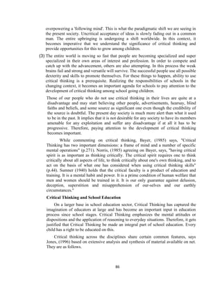 86
overpowering a 'following mind'. This is what the paradigmatic shift we are seeing in
the present society. Uncritical acceptance of ideas is slowly fading out in a common
man. The entire upbringing is undergoing a shift worldwide. In this context, it
becomes imperative that we understand the significance of critical thinking and
provide opportunities for this to grow among children.
(3) The entire world is moving so fast that people are becoming specialized and super
specialized in their own areas of interest and profession. In order to compete and
catch up with the advancement, others are also attempting. In this process the weak
brains fail and strong and versatile will survive. The successful people use all possible
dexterity and skills to promote themselves. For these things to happen, ability to use
critical thinking is a prerequisite. Realizing the responsibilities of schools in the
changing context, it becomes an important agenda for schools to pay attention to the
development of critical thinking among school going children.
Those of our people who do not use critical thinking in their lives are quite at a
disadvantage and may start believing other people, advertisements, hearsay, blind
faiths and beliefs, and some source as significant one even though the credibility of
the source is doubtful. The present day society is much more alert than what it used
to be in the past. It implies that it is not desirable for any society to have its members
amenable for any exploitation and suffer any disadvantage if at all it has to be
progressive. Therefore, paying attention to the development of critical thinking
becomes important.
While commenting on critical thinking, Bayer, (1985) says, "Critical
Thinking has two important dimensions: a frame of mind and a number of specific
mental operations" (p.271). Norris, (1985) agreeing on Bayer, says, "having critical
spirit is as important as thinking critically. The critical spirit requires one to think
critically about all aspects of life, to think critically about one's own thinking, and to
act on the basis of what one has considered when using critical thinking skills"
(p.44). Sumner (1940) holds that the critical faculty is a product of education and
training. It is a mental habit and power. It is a prime condition of human welfare that
men and women should be trained in it. It is our only guarantee against delusion,
deception, superstition and misapprehension of our-selves and our earthly
circumstances."
Critical Thinking and School Education
On a larger base in school education sector, Critical Thinking has captured the
imagination of educators at large and has become an important input in education
process since school stages. Critical Thinking emphasizes the mental attitudes or
dispositions and the application of reasoning to everyday situations. Therefore, it gets
justified that Critical Thinking be made an integral part of school education. Every
child has a right to be educated on this.
Critical thinking across the disciplines share certain common features, says
Jones, (1996) based on extensive analysis and synthesis of material available on net.
They are as follows.
 