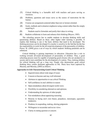 87
(1) Critical thinking is a learnable skill with teachers and peers serving as
resources.
(2) Problems, questions and issues serve as the source of motivation for the
learner.
(3) Courses are assignment-centered rather than text or lecture-oriented.
(4) Goals, methods and evaluation emphasize using content rather than the simply
acquiring it.
(5) Students need to formulate and justify their ideas in writing.
(6) Students collaborate to learn and enhance their thinking (Meyers, 1985).
The schooling process has to enable students to develop thinking skills and
questioning abilities. Based on these, other higher order learning is possible. It
implies that thinking is one o' the basic abilities that need to be developed. The
thinking processes can be developed if a teacher is sensitive to the fad that he/she has
the responsibility to work for the all round development of the personality of children.
Pierce, W. (2004] gives a set of ways by which students' thinking potentials can be
enhanced.
Critical thinking is gaining importance in education. Education has a role in
working towards all-round development of personality of children. Thus, a good
schooling process must be capable of preparing good citizens who are productive in
society and in turn contribute for the development of a nation. Thus, training children
for critical thinking will go a long way. People who demonstrate good critical
thinking show certain dominant approaches to life. These have been captured by
Messina, and Messina, (2005) as follows.
Approaches to Life Characterizing Good Critical Thinking
 Inquisitiveness about wide range of issues
 Concern to become and stay well informed
 Alertness to opportunities to use critical Thinking
 Self-confidence in one's abilities to reason
 Open-mindedness about divergent world views
 Flexibility in considering alternatives and opinions
 Understanding the opinions of other people
 Fair-mindedness about appraising reasoning
 Honesty in facing one's own biases, prejudices, stereotypes, egocentric
tendencies
 Prudence in suspending, making, altering judgments
 Willingness to reconsider and revise views
 Clarity in stating question or concern
 