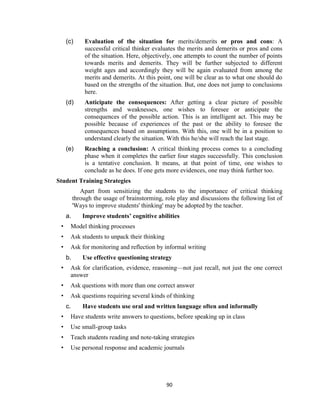 90
(c) Evaluation of the situation for merits/demerits or pros and cons: A
successful critical thinker evaluates the merits and demerits or pros and cons
of the situation. Here, objectively, one attempts to count the number of points
towards merits and demerits. They will be further subjected to different
weight ages and accordingly they will be again evaluated from among the
merits and demerits. At this point, one will be clear as to what one should do
based on the strengths of the situation. But, one does not jump to conclusions
here.
(d) Anticipate the consequences: After getting a clear picture of possible
strengths and weaknesses, one wishes to foresee or anticipate the
consequences of the possible action. This is an intelligent act. This may be
possible because of experiences of the past or the ability to foresee the
consequences based on assumptions. With this, one will be in a position to
understand clearly the situation. With this he/she will reach the last stage.
(e) Reaching a conclusion: A critical thinking process comes to a concluding
phase when it completes the earlier four stages successfully. This conclusion
is a tentative conclusion. It means, at that point of time, one wishes to
conclude as he does. If one gets more evidences, one may think further too.
Student Training Strategies
Apart from sensitizing the students to the importance of critical thinking
through the usage of brainstorming, role play and discussions the following list of
'Ways to improve students' thinking' may be adopted by the teacher.
a. Improve students’ cognitive abilities
• Model thinking processes
• Ask students to unpack their thinking
• Ask for monitoring and reflection by informal writing
b. Use effective questioning strategy
• Ask for clarification, evidence, reasoning—not just recall, not just the one correct
answer
• Ask questions with more than one correct answer
• Ask questions requiring several kinds of thinking
c. Have students use oral and written language often and informally
• Have students write answers to questions, before speaking up in class
• Use small-group tasks
• Teach students reading and note-taking strategies
• Use personal response and academic journals
 