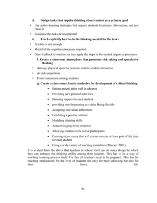 91
d. Design tasks that require thinking about content as a primary goal
• Use active-learning strategies that require students to process information, not just
recall it
• Sequence the tasks developmental
e. Teach explicitly how to do the thinking needed for the tasks
• Practice is not enough
• Model of the cognitive processes required
• Give feedback to students as they apply the steps in the needed cognitive processes.
f. Create a classroom atmosphere that promotes risk taking and speculative
thinking
• Arrange physical space to promote student-student interaction
• Avoid competition
• Foster interaction among students
g. Create a classroom climate conducive for development of critical thinking
 Setting ground rules well in advance
 Providing well planned activities
 Showing respect for each student
 providing non-threatening activities Being flexible
 Accepting individual differences
 Exhibiting a positive attitude
 Modeling thinking skills
 Acknowledging every response
 Allowing students to be active participants
 Creating experiences that will ensure success at least part of the time
for each student
 Using a wide variety of teaching modalities (Thacker 2001).
It is evident from the above that teachers at school level can do many things by which
they can enhance the thinking ability among their students. This has to be a way of
teaching learning process itself. For this all teachers need to be prepared. This has far
reaching implications for the lives of students not only for their schooling but also for
their future life.
 