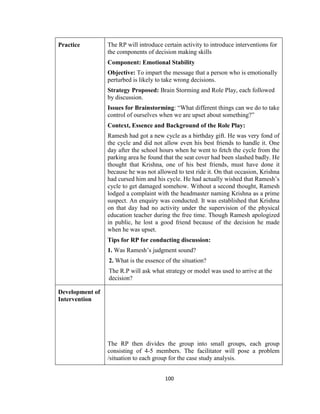 100
Practice The RP will introduce certain activity to introduce interventions for
the components of decision making skills
Component: Emotional Stability
Objective: To impart the message that a person who is emotionally
perturbed is likely to take wrong decisions.
Strategy Proposed: Brain Storming and Role Play, each followed
by discussion.
Issues for Brainstorming: “What different things can we do to take
control of ourselves when we are upset about something?”
Context, Essence and Background of the Role Play:
Ramesh had got a new cycle as a birthday gift. He was very fond of
the cycle and did not allow even his best friends to handle it. One
day after the school hours when he went to fetch the cycle from the
parking area he found that the seat cover had been slashed badly. He
thought that Krishna, one of his best friends, must have done it
because he was not allowed to test ride it. On that occasion, Krishna
had cursed him and his cycle. He had actually wished that Ramesh’s
cycle to get damaged somehow. Without a second thought, Ramesh
lodged a complaint with the headmaster naming Krishna as a prime
suspect. An enquiry was conducted. It was established that Krishna
on that day had no activity under the supervision of the physical
education teacher during the free time. Though Ramesh apologized
in public, he lost a good friend because of the decision he made
when he was upset.
Tips for RP for conducting discussion:
1. Was Ramesh’s judgment sound?
2. What is the essence of the situation?
The R.P will ask what strategy or model was used to arrive at the
decision?
Development of
Intervention
The RP then divides the group into small groups, each group
consisting of 4-5 members. The facilitator will pose a problem
/situation to each group for the case study analysis.
 