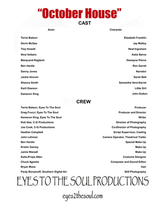 “October House”
                                        CAST
                     Actor                          Character


Terrie Batson                                                   Elizabeth Franklin

Devin McGee                                                            Jay Malloy

Trey Howell                                                         Neal Ingraham

Nina Voltaire                                                         Katie Barns

Marquand Ragland                                                  Dewayne Pierce

Ben Hardie                                                             Ron Garret

Danny Jones                                                               Narrator

Jackie Hoover                                                           Sarah Bell

Shauna Smith                                                Samantha Vera-Garret

Karli Dawson                                                             Little Girl

Kameron King                                                           John Sutton


                                        CREW
Terrie Batson, Eyes To The Soul                                         Producer
Greg Frucci, Eyes To The Soul                              Producer and Director
Kameron King, Eyes To The Soul                                              Writer
Rob Gee, C-G Productions                                 Director of Photography
Joe Cook, C-G Productions                             Co-Director of Photography
Heather Campbell                                       Script Supervisor, Casting
John Lehman                                    Camera Operator, Theatrical Trailer
Ben Hardie                                                       Special Make Up
Kristin Gainey                                                           Make Up
Jamie Warzell                                                            Make Up
Katie-Props Allen                                               Costume Designer
Chuck Agresta                                        Composer and Sound Editor
Bryan Moss                                                                    Hair
Pauly Boroznoff, Southern Digital Art                            Still Photography
 