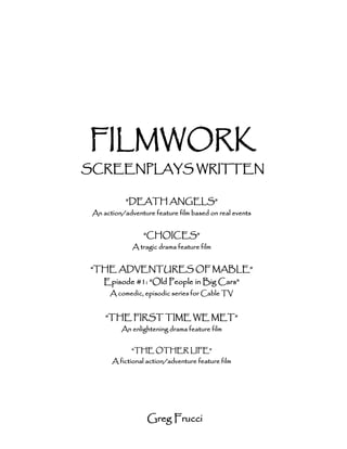 FILMWORK
SCREENPLAYS WRITTEN

            “DEATH ANGELS”
 An action/adventure feature film based on real events


                  “CHOICES”
              A tragic drama feature film


“THE ADVENTURES OF MABLE”
    Episode #1: “Old People in Big Cars”
      A comedic, episodic series for Cable TV


     “THE FIRST TIME WE MET”
          An enlightening drama feature film


              “THE OTHER LIFE”
       A fictional action/adventure feature film




                   Greg Frucci
 