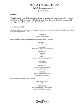 “DEATH ANGELS”
                                          WGA Registration #1210746
                                                      From the script...

Summary:

"True heroes are rare. Oblivious to the danger to his own life, Major Allen LeRoy Frucci,
USMC, saved the lives of many while flying faster than the speed of sound. Marines and
Vietcong could only hear him as he flew away."


16 INT. BAR - NIGHT                                                                                               16

An old man and a young male reporter are sitting at a booth across from each other. The old man takes a drink of iced
tea while the reporter drinks a beer.

                                                      REPORTER
                                                 You get a medal for that?

The old man stares at him coldly for a moment, then smiles. Takes a sip of tea.

                                                      OLD FRUCCI
                                                         Yea.

                                                  REPORTER
                                        What? Medal of Honor or something?

                                                  OLD FRUCCI
                                                     (smiling)
                                                        No.
                                                       (beat)
                                         You want to hear something funny?

                                                      REPORTER
                                                     About Vietnam?

                                                   OLD FRUCCI
                                            No...different time...different
                                               place...before the war.

                                                    REPORTER
                                           But, I’m writing this article on
                                             fighter pilots in Vietnam.

The old man just stares at him saying nothing.

                                                  REPORTER (cont’d)
                                                       OK.

                                                  OLD FRUCCI
                                        My wife grew up on a farm in North
                                         Carolina...her Mother hated me.




                                                 Greg Frucci
 