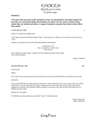 “CHOICES”
                                              WGA East #1210668
                                                   From the script...
Summary:

“Two lost souls meet late in life and discover they are intended for each other despite the
lives they are currently leading. Hard choices are made over the course of time as they
realize they are indeed soul mates. A range of emotions consume them both as they follow
their paths.”

1 EXT. OCEAN - DAY                                                                                                   1

WIDE: 30’ SLOOP IS UNDER SAIL

A 30’ single-masted sloop sailboat named "Capri" is moving across a rolling sea. An old man is at the helm. He is
Alone.

ZOOM IN: SLOWLY IN ON THE OLD MAN BEHIND THE HELM.

                                                  OLD MAN (V.O.)
                                         This is so fucked up...I don’t know
                                                    where to start.

PAN: DOWN TO THE NAME "CAPRI" ON THE STERN SO THAT THE NAME
FILLS THE SCREEN

                                                                                                  FADE TO WHITE



101 EXT. BEACH - DAY                                                                                            101

20 years later...

WIDE:

The "Capri" can be seen anchored just off the shoreline with Capri and The Old Man on the beach near the water.

ZOOM IN:

Capri and The Old Man are walking hand in hand down a white sandy beach as the sun is setting. They have smiles
on their faces. They are obviously very happy, content and in love with each other. As they walk, Capri slowly
disappears into nothing. The Old Man continues walking, not missing a step, with his had still stretched out as if
holding someone’s hand.

ZOOM OUT TO WIDE:

The Old Man continues walking away with the "Capri" in the background.

                                                                                                 FADE TO BLACK
                                                                                                  ROLL CREDITS




                                              Greg Frucci
 