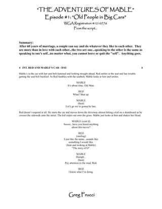 “THE ADVENTURES OF MABLE”
                         Episode #1: “Old People in Big Cars”
                                           WGA Registration #1210776
                                                     From the script...



Summary:
After 60 years of marriage, a couple can say and do whatever they like to each other. They
are more than in love with each other...the two are one...speaking to the other is the same as
speaking to one's self...no matter what, you cannot leave or quit the "self". Anything goes.



4 INT. RED AND MABLE’S CAR - DAY                                                                                     4

Mable’s in the car with her seat belt fastened and looking straight ahead. Red settles in the seat and has trouble
getting the seat belt buckled. As Red fumbles with the seatbelt, Mable looks at him and smiles.

                                                        MABLE
                                               It’s about time, Old Man.

                                                        RED
                                                    What? Shut up.

                                                       MABLE
                                                        (beat)
                                             Let’s go we’re gonna be late.

Red doesn’t respond at all. He starts the car and moves down the driveway almost hitting a kid on a skateboard as he
crosses the sidewalk onto the street. The kid wipes out onto the grass. Mable just looks at him and shakes her Head.

                                                  MABLE (cont’d)
                                           Soooo...have you heard anything
                                                  about this movie?

                                                           RED
                                                         (smiling)
                                           I just like the name...sounds like
                                                something I would like.
                                              (beat and looking at Mable)
                                                    "The story of O".

                                                       MABLE
                                                       Humph...
                                                        (beat)
                                            Pay attention to the road, Red.

                                                        RED
                                                I know what I’m doing.




                                                Greg Frucci
 