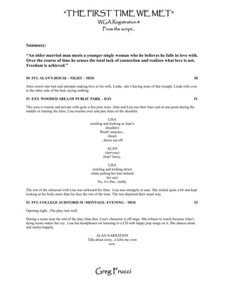 “THE FIRST TIME WE MET”
                                                  WGA Registration #
                                                     From the script...


Summary:

“An older married man meets a younger single woman who he believes he falls in love with.
Over the course of time he senses the total lack of connection and realizes what love is not.
Freedom is achieved.”

50 INT. ALAN’S HOUSE - NIGHT – MOS                                                                                   50

Alan crawls into bed and attempts making love to his wife, Linda...she’s having none of that tonight, Linda rolls over
to the other side of the bed, saying nothing.

51 EXT. WOODED AREA OF PUBLIC PARK – DAY                                                                             51

This area is remote and private with quite a few pine trees. Alan and Lisa run their lines and at one point during the
middle of running the lines, Lisa reaches over and pats Alan on the shoulder.

                                                         LISA
                                            (smiling and looking at Alan’s
                                                       shoulder)
                                                   Woah! muscles...
                                                         (beat)
                                                   ...threw me off.

                                                        ALAN
                                                       (nervous)
                                                      Huh? Sorry.

                                                         LISA
                                              (smiling and looking down
                                             while pulling her hair behind
                                                        her ear)
                                                 No, it’s fine...really.

The rest of the rehearsal with Lisa was awkward for Alan. Lisa was strangely at ease. She smiled quite a bit and kept
looking at his body more than his face the rest of the time. The two departed their usual way.

52 INT. COLLEGE AUDITORIUM -MONTAGE- EVENING – MOS                                                                   52

Opening night...The play runs well.

During a scene near the end of the play Alan dies. Lisa’s character is off stage. She refuses to watch because Alan’s
dying scene makes her cry. Lisa has headphones on listening to a CD with happy pop songs on it. She dances alone
and smiles happily.

                                                 ALAN NARRATION
                                           Talk about irony...it kills me even
                                                         now.




                                                Greg Frucci
 