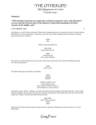 “THE OTHER LIFE”
                                           WGA Registration #1210936
                                                     From the script...

Summary:

"This morning I went into my crappy job, working on someone’s taxes...this afternoon I
was on a private G5 jet in route to the unknown. I gotta find something to do that’s
normal...in the middle...nah."
2 INT. OFFICE - DAY                                                                                                   2

John Massey, a very fit 30 year old male of Arab decent is preparing taxes for a client in his office. He walks with his
head down over to the coffee maker. John pours a cup. The cup overflows spilling coffee everywhere. John just
stares at the mess for a moment.

                                                         JOHN
                                                          Shit.

                                            Melanie walks up behind him.

                                                    MELANIE
                                                Lemme help you Joh...

                                                         JOHN
                                                  (cutting her off)
                                                Nah...I got it, Melanie.

John cleans it up while Melanie just stares at him. John slowly walks back to his cubicle with Melanie looking
on. John sits back down.

                                                         JOHN
                                                     I hate my life.

The phone rings again. John picks it up quickly.

                                                        JOHN
                                                       (yelling)
                                                       WHAT?

                                               FEMALE VOICE (V.0.)
                                                (sexy southern voice)
                                          Rose are Red...Violets are blue...I
                                          have another life...now you do too.

The phone is dead. Silence. Melanie, now back at her desk, has been looking at John the entire time. John’s entire
demeanor changes. He just stares into space for a moment. John gets up with a blank look on his face. Puts his chair
neatly into it’s place. He turns and walks towards the door.

                                                      MELANIE
                                                John? Where ya going?
                                                       (beat)
                                                       John?

John doesn’t look back and just walks off, opens the door and leaves. Melanie just stares at the door as it closes
behind John.




                                                Greg Frucci
 