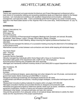 ARCHITECTURE RESUME

SUMMARY:
Twenty year experienced and goal-oriented Architecture and Project Management professional with a
track record of consistently meeting and exceeding established goals and objectives related to the Design
business. I am motivated and ambitious with excellent interpersonal communication, relationship
management, and execution skills. I have consistently performed throughout my career including being
featured in the Real Estate Section of the Virginian Pilot in the cover story, “Artful Architecture” on July 19,
1997.

EXPERIENCE:

Paragon International, Inc.
2009 - Present
Wilmington, NC
Account Executive
●On site coordinator of Pharmaceutical Investigator Meetings both Domestic and abroad; Brussels,

Amsterdam, New Orleans, Lisbon, Chicago, Boca Raton, Atlanta, Charlotte
●Manages all aspects of each Meeting, always receiving the highest professional feedback from

attendees
●Organized and managed the delivery of a successful meeting ensuring the attainment of knowledge over

a short period of time
●Maintained constant contact between sub-contractors and clients while keeping all individuals happy




The Home Depot
2007 - Present
Wilmington, NC
Customer Service Specialist
●Directly managed key individuals within Home Depot with a focus on Customer Service

●Exceeded sales goals of the department with a staff of over 100 employees

●Ensured product training was completed with each associate

●Managed and maintained sufficient inventory levels of over $400,000 to support department sales trend




WLC Architects, PA
2001 – 2003
Emeryville, CA
Architect
●Provided architectural designs, space plannings and urban designs for over 30 private, commercial and

government sector clients involving up to $30 Million in revenue
●Designed architectural renderings and developed sectional and 3D views

●Implemented cost-efficient procedures, including budget strategies, construction techniques and site

analysis
●Researched innovative building materials for projects within a budget of $7,000,000

●Managed consultant interface and provided direction to designers and production staff

●Reviewed and approved projects to determine specific needs such as space, ventilation, machinery or

equipment modification, location of same and renovations specifications
●Developed initial design, conceptual estimates and task role matrices

●Assured the generation of an adequate variety of conceptual design alternatives to satisfy the client

needs and the requirements of the project specifications

                                               Greg Frucci
 