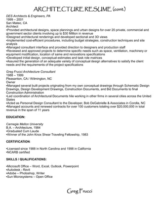 ARCHITECTURE RESUME (cont.)
DES Architects & Engineers, PA
1999 – 2001
San Mateo, CA
Architect
●Provided architectural designs, space plannings and urban designs for over 20 private, commercial and

government sector clients involving up to $30 Million in revenue
●Designed architectural renderings and developed sectional and 3D views

●Implemented cost-efficient procedures, including budget strategies, construction techniques and site

analysis
●Managed consultant interface and provided direction to designers and production staff

●Reviewed and approved projects to determine specific needs such as space, ventilation, machinery or

equipment modification, location of same and renovations specifications
●Developed initial design, conceptual estimates and task role matrices

●Assured the generation of an adequate variety of conceptual design alternatives to satisfy the client

needs and the requirements of the project specifications

Greg Frucci Architecture Consultant
1988 – 1999
Pleasanton, CA / Wilmington, NC
Owner
●Managed several built projects originating from my own conceptual drawings through Schematic Design

Drawings, Design Development Drawings, Construction Documents, and Bid Documents to final
Construction Administration
●Led coordination of Architectural Documents hile working in other firms in several cities across the United

States
●Acted as Personal Design Consultant to the Developer, Bob DeGabrielle & Associates in Corolla, NC

●Managed accounts and renewed contracts for over 100 customers totaling over $20,000,000 in total

revenue in the span of 11 years

EDUCATION:

Carnegie Mellon University
B.A. – Architecture, 1984
●Graduated Cum Laude

●Winner of the John Knox Shear Traveling Fellowship, 1983




CERTIFICATION:

Licensed since 1988 in North Carolina and 1998 in California
●


NCARB certified
●




SKILLS / QUALIFICATIONS:

●Microsoft Office – Word, Excel, Outlook, Powerpoint
●Autodesk - Revit
●Adobe – Photoshop, Writer

●Sun Microsystems – Open Office




                                             Greg Frucci
 