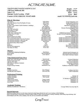 ACTING RESUME
TALENT ONE TALENT AGENCY, LLC                                                                                          Height: 5’-9”
1305 East Millbrook RD                                                                                                 Weight: 160 lbs
Suite C-32                                                                                                              Hair: Gray
Raleigh, North Carolina 27609                                                                                            Eyes: Blue
Contact ANNE GREENE: 919-872-4828                                                                           email: TLNTONE@aol.com

Film & Television
The Gritters                                                                 Sylus Parker                                   Escape Productions, LLC
Alien Jelly Monsters From The Depths of Uranus                               Old Veteran                                    Strange Stuff Productions
Pirate Chains                                                                Ranger Dan                                      McCall Productions, Inc.
It's Hour Come Round (Vault of Darkness Anthology)                             The Man                                  Adam Ross Productions, LLC
Student Union                                                               Det. Haggerty                                           CFCC/Duke Fire
The Waters                                                                 Dan (supporting)                       Roxanne Marchand/HighFall Films
Zeke's Bar (web series)                                                   Dr. Knalful (lead)                                        CFCC/Duke Fire
Raven Rock (TV Pilot)                                                  Dr. Emmett Lewis (lead)                                         HighFall Films
Dogs of Chinatown                                                          Italian Mobster                                           The Media Tribe
Death, Taxes...And Chocolate                                                Dutch (Lead)                      Sheffield Entertainment Television,LLC
Undoing Time (TV Pilot)                                                     William (Lead)                We Have No Life Productions/HighFall Films
The Hermit                                                               The Hermit (Lead)                                             HighFall Films
Breach of Heaven (TV Pilot)                                               Archangel Gabriel                               Lost Colony Entertainment
PCP...A VanGuard Chronicle                                               Slim Pickens (Lead)                 SLIDE Entertainment & StudioRB Films
The VanGuard Chronicles...Port City Prostitute                           Slim Pickens (Lead)                 SLIDE Entertainment & StudioRB Films
The VanGuard Chronicles...Slim’s Revenge                                 Slim Pickens (Lead)                 SLIDE Entertainment & StudioRB Films
The VanGuard Chronicles...Contagion                                          Slim Pickens                    SLIDE Entertainment & StudioRB Films
Dead Man In Reno (Music Video)                                                   Cesar                                                StudioRB Films
Pawns                                                                             Jim                                            David Nelson Oliver
Butchered                                                                       Cop #2                                      Eleven Bravo Productions
Port City P.D. (episode #3)                                                  Chief Gates                                    Eleven Bravo Productions
New Water (TV Pilot)                                                         Trevor Tate                                        New Daydream Films

Theater
Firedancing/Firefighting/Stickfighting                                      Slim Pickens                                Kaliwali Arnis Performance Art
Dusty Murder                                                              Morris Poindexter                            Henrietta Riverboat Productions
Blackjack                                                                  Lance Spencer                               Playwrights Producing Company

Video/Industrial/Voice Over
Death, Taxes...and Chocolate! (voice over)                                 Dutch (Lead)                                           Levinson Productions
Paraiso Travel (voice over)                                              Various characters                                         Phase 4 Productions
TSO New Hire Video                                                           Passenger                                          Rock Creek Productions
IBM Makeover Business Continuity                                          IBM Executive                                          Centerline Productions
New Entrant                                                                 Lee Fellows                                             NC Highway Patrol
Progress Energy Training                                                 Maintanence Guy                              Trailblazers Production Company

Print
CarQuest Auto Parts                                                        Store Manager                                           CarQuest Auto Parts
StormBreaker Plus Windows                                                  Hurricane Ron                                            AMVF Productions

Professional Training
Audition Workshop                                                           Richard Futch                                                 Raleigh, NC
Audition Workshop                                                           Peter Jurasik                                             Wilmington, NC
Improvisation                                                                                                          UC Berkeley, San Francisco, CA
Acting for the Camera                                                      Tammy Arnold                                               Wilmington, NC
Advanced Improvisation                                                     Brooklin Green                                             Wilmington, NC
Scene Study                                                                 Peter Jurasik                                             Wilmington, NC

Academic Training
Bachelor of Architecture with Honors                                                                               Carnegie Mellon University, Pgh, PA



Special Interests
Skydiving, Surfing, Martial Arts (first degree black belt in Dai Nippon Butoko Kai and 3 years training in Stick Fighting),
able to use hand tools in construction, Licensed Architect, P90X is a daily exercise program, running, swimming, scuba diving, target shooting with
both handguns and rifles, artist, camping, water ski, snow ski, marathons and triathlons



                                                            Greg Frucci
 