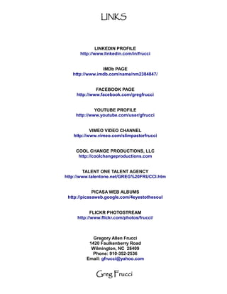 LINKS



              LINKEDIN PROFILE
      http://www.linkedin.com/in/frucci


                IMDb PAGE
   http://www.imdb.com/name/nm2384847/


              FACEBOOK PAGE
     http://www.facebook.com/gregfrucci


             YOUTUBE PROFILE
    http://www.youtube.com/user/gfrucci


           VIMEO VIDEO CHANNEL
   http://www.vimeo.com/slimpastorfrucci


    COOL CHANGE PRODUCTIONS, LLC
     http://coolchangeproductions.com


        TALENT ONE TALENT AGENCY
http://www.talentone.net/GREG%20FRUCCI.htm


             PICASA WEB ALBUMS
 http://picasaweb.google.com/4eyestothesoul


            FLICKR PHOTOSTREAM
     http://www.flickr.com/photos/frucci/



            Gregory Allen Frucci
          1420 Faulkenberry Road
           Wilmington, NC 28409
           Phone: 910-352-2536
         Email: gfrucci@yahoo.com


             Greg Frucci
 