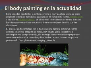 El body painting en la actualidad
 En la sociedad occidental, la pintura corporal o body painting se utiliza como

diversión y motivos meramente decorativos en carnavales, fiestas,convenciones
o incluso en desfiles de moda. En discotecas, los bailarines de tarima e incluso
los clientes suelen utilizar una pintura fluorescente que se ilumina con luz
ultravioleta.
 El éxito de un buen trabajo con el body painting permite exhibir el cuerpo
desnudo sin que se aprecien las zonas. Hay mucha gente susceptible a
contemplar otro cuerpo desnudo, sin embargo cuando ven un cuerpo pintado
que muestra decorados tan reales y bien hechos, apenas reparan en que esa
persona solo lleva pintura en su cuerpo y poco más.

 