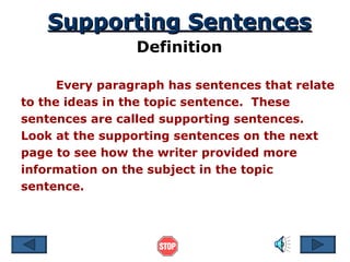 Supporting Sentences Definition Every paragraph has sentences that relate to the ideas in the topic sentence.  These sentences are called supporting sentences.  Look at the supporting sentences on the next page to see how the writer provided more information on the subject in the topic sentence.  
