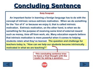 Body Paragraph An important factor in learning a foreign language has to do with the concept of intrinsic versus extrinsic motivation.  When we do something for the “fun of it” or because we enjoy it, that is called intrinsic motivation.  Extrinsic motivation, on the other hand, is when we do something for the purpose of receiving some kind of external reward such as money, time off from work, etc. Many education experts believe that intrinsic motivation is more powerful when it comes to helping students retain what they’ve learned.  The question and challenge for teachers today is, “How can we help our students become intrinsically motivated in what we are teaching?” Concluding Sentence This concluding sentence tries to leave a final thought with the reader by asking a question. 