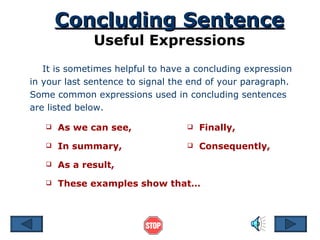 Concluding Sentence Useful Expressions It is sometimes helpful to have a concluding expression in your last sentence to signal the end of your paragraph. Some common expressions used in concluding sentences are listed below.  As we can see, These examples show that… As a result, In summary, Finally, Consequently, 