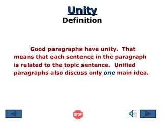 Unity Definition Good paragraphs have unity.  That means that each sentence in the paragraph is related to the topic sentence.  Unified paragraphs also discuss only  one  main idea. 