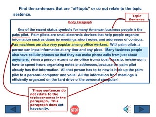 Body Paragraph One of the recent status symbols for many American business people is the palm pilot.  Palm pilots are small electronic devices that help people organize information such as dates for meetings, short notes, and addresses of contacts.  Fax machines are also very popular among office workers.  With palm pilots, a person can input information at any time and any place.  Many business people also have cellular phones so that they can make phone calls from just about anywhere.  When a person returns to the office from a business trip, he/she won’t have to spend hours organizing notes or addresses, because the palm pilot already has that information.  All that person has to do now is hook up the palm pilot to a personal computer, and voila!  All the information from meetings is efficiently organized on the hard drive of the personal computer! Find the sentences that are “off topic” or do not relate to the topic sentence. Topic Sentence These sentences do not relate to the topic sentence in the paragraph.  This paragraph does  not have unity.  