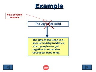 Example The Day of the Dead. The Day of the Dead is a special holiday in Mexico when people can get together to remember deceased loved ones. Not a complete sentence 