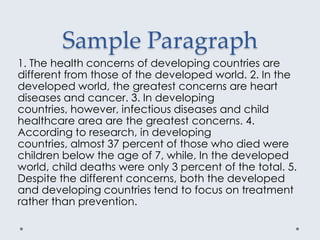 Sample Paragraph
1. The health concerns of developing countries are
different from those of the developed world. 2. In the
developed world, the greatest concerns are heart
diseases and cancer. 3. In developing
countries, however, infectious diseases and child
healthcare area are the greatest concerns. 4.
According to research, in developing
countries, almost 37 percent of those who died were
children below the age of 7, while, In the developed
world, child deaths were only 3 percent of the total. 5.
Despite the different concerns, both the developed
and developing countries tend to focus on treatment
rather than prevention.
 