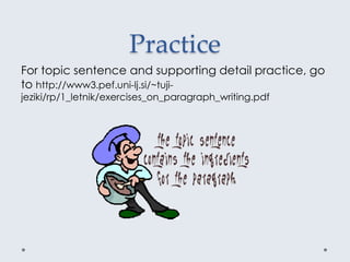 Practice
For topic sentence and supporting detail practice, go
to http://www3.pef.uni-lj.si/~tuji-
jeziki/rp/1_letnik/exercises_on_paragraph_writing.pdf
 