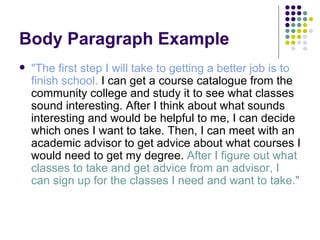 Body Paragraph Example "The first step I will take to getting a better job is to finish school.  I can get a course catalogue from the community college and study it to see what classes sound interesting. After I think about what sounds interesting and would be helpful to me, I can decide which ones I want to take. Then, I can meet with an academic advisor to get advice about what courses I would need to get my degree.  After I figure out what classes to take and get advice from an advisor, I can sign up for the classes I need and want to take." 