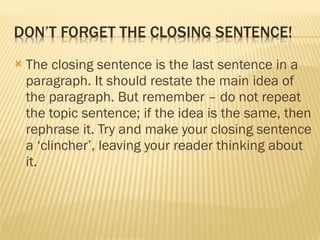 The closing sentence is the last sentence in a paragraph. It should restate the main idea of the paragraph. But remember – do not repeat the topic sentence; if the idea is the same, then rephrase it. Try and make your closing sentence a ‘clincher’, leaving your reader thinking about it.  