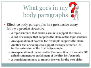 What goes in my
              body paragraphs
 Effective body paragraphs in a persuasive essay
 follow a precise structure.
    A topic sentence that makes a claim to support the thesis
    A fact or example that supports the claim of the topic sentence
    An explanation of how the fact/example supports the claim
    Another fact or example to support the topic sentence OR
     further extension of the first fact/example.
    An explanation of the second fact’s connection to the claim OR
     a final statement or enrichment of the first fact/example
    A transition sentence to smooth the way for the next claim
 