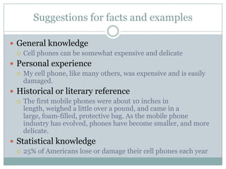 Suggestions for facts and examples

 General knowledge
   Cell phones can be somewhat expensive and delicate

 Personal experience
   My cell phone, like many others, was expensive and is easily
    damaged.
 Historical or literary reference
   The first mobile phones were about 10 inches in
    length, weighed a little over a pound, and came in a
    large, foam-filled, protective bag. As the mobile phone
    industry has evolved, phones have become smaller, and more
    delicate.
 Statistical knowledge
   25% of Americans lose or damage their cell phones each year
 