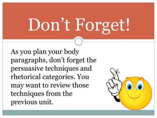 Don’t Forget!
As you plan your body
paragraphs, don’t forget the
persuasive techniques and
rhetorical categories. You
may want to review those
techniques from the
previous unit.
 