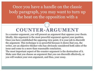 Once you have a handle on the classic
   body paragraph, you may want to turn up
      the heat on the opposition with a


          COUNTER-ARGUMENT
In a counter-argument, you will present an argument that opposes your thesis.
Ideally, this argument is the most powerful argument against your position.
Once you have established the opposing view point, it is your job to discredit
the argument. This technique is so powerful because it shows that you, the
writer, are an objective thinker who has obviously considered both sides of the
issue and come to a more than reasonable conclusion.
The most important aspect of the counter-argument is the destruction of it.
Make sure that you choose an argument that you can discredit effectively, or
you will weaken your own argument, and thus, your essay.
 