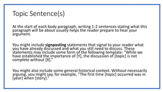 Topic Sentence(s)
At the start of each body paragraph, writing 1-2 sentences stating what this
paragraph will be about usually helps the reader prepare to hear your
argument.
You might include signposting statements that signal to your reader what
you have already discussed and what you still need to discuss. These
statements may include some form of the following template: “While we
have established the importance of [Y], the discussion of [topic] is not
complete without [X].”
You might also include some general historical context. Without necessarily
arguing, you might say, for example, “The first time [topic] occurred was in
[year] when [story].”
 