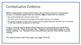 Contextualize Evidence
Before integrating a citation from either your primary source or a secondary
source, it is always a good idea to include a tag of some sort to indicate:
• You are borrowing from someone else’s work
• This other work is relevant and valuable to the larger point you are making
• This evidence relates to other parts of your essay by supporting what someone else has claimed
or offering a different perspective on the topic.
A tag is a strong way to demonstrate that you are separating your work from
another sources. Think of phrases like, “[Author] also discusses [topic] in their
article, stating…” or “[Author] has a very different opinion from [other source],
writing…”
For more practice with these tags, see pages 97 of IG.
 