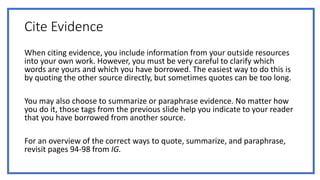 Cite Evidence
When citing evidence, you include information from your outside resources
into your own work. However, you must be very careful to clarify which
words are yours and which you have borrowed. The easiest way to do this is
by quoting the other source directly, but sometimes quotes can be too long.
You may also choose to summarize or paraphrase evidence. No matter how
you do it, those tags from the previous slide help you indicate to your reader
that you have borrowed from another source.
For an overview of the correct ways to quote, summarize, and paraphrase,
revisit pages 94-98 from IG.
 
