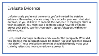 Evaluate Evidence
Unfortunately, you’re not done once you’ve inserted the outside
evidence. Remember, you are using this source for your own rhetorical
purpose, so you still have to connect the evidence to the larger claim in
your paragraph. You might use a sentence about how the evidence
proves your point, counters your point, agrees/disagrees with other
evidence, etc.
Here, recall your topic sentence and claim for the paragraph. What did
you promise this paragraph would be about? Has your evidence proved
that claim? These evaluative sentences should definitively make your
claim by reiterating how your evidence proves it.
 