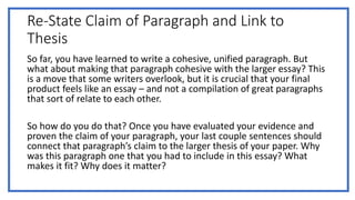 Re-State Claim of Paragraph and Link to
Thesis
So far, you have learned to write a cohesive, unified paragraph. But
what about making that paragraph cohesive with the larger essay? This
is a move that some writers overlook, but it is crucial that your final
product feels like an essay – and not a compilation of great paragraphs
that sort of relate to each other.
So how do you do that? Once you have evaluated your evidence and
proven the claim of your paragraph, your last couple sentences should
connect that paragraph’s claim to the larger thesis of your paper. Why
was this paragraph one that you had to include in this essay? What
makes it fit? Why does it matter?
 