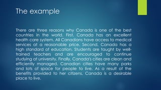The example
There are three reasons why Canada is one of the best
countries in the world. First, Canada has an excellent
health care system. All Canadians have access to medical
services at a reasonable price. Second, Canada has a
high standard of education. Students are taught by well-
trained teachers and are encouraged to continue
studying at university. Finally, Canada's cities are clean and
efficiently managed. Canadian cities have many parks
and lots of space for people to live. As a result of the
benefits provided to her citizens, Canada is a desirable
place to live.
 