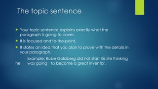 The topic sentence
 Your topic sentence explains exactly what the
paragraph is going to cover.
 It is focused and to-the-point.
 It states an idea that you plan to prove with the details in
your paragraph.
Example: Rube Goldberg did not start his life thinking
he was going to become a great inventor.
 
