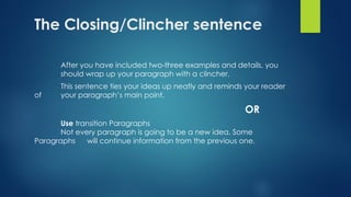 The Closing/Clincher sentence
After you have included two-three examples and details, you
should wrap up your paragraph with a clincher.
This sentence ties your ideas up neatly and reminds your reader
of your paragraph’s main point.
OR
Use transition Paragraphs
Not every paragraph is going to be a new idea. Some
Paragraphs will continue information from the previous one.
 